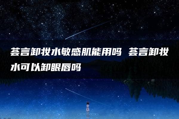 荟言卸妆水敏感肌能用吗 荟言卸妆水可以卸眼唇吗