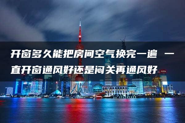 开窗多久能把房间空气换完一遍 一直开窗通风好还是闷关再通风好