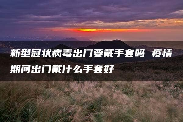 新型冠状病毒出门要戴手套吗 疫情期间出门戴什么手套好