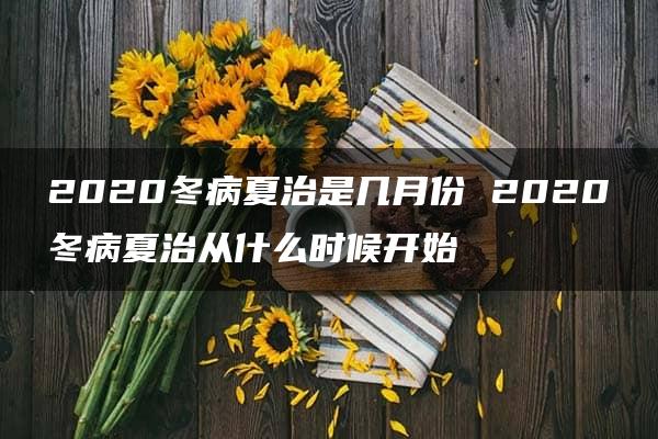 2020冬病夏治是几月份 2020冬病夏治从什么时候开始