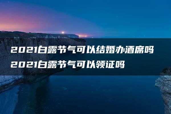 2021白露节气可以结婚办酒席吗 2021白露节气可以领证吗