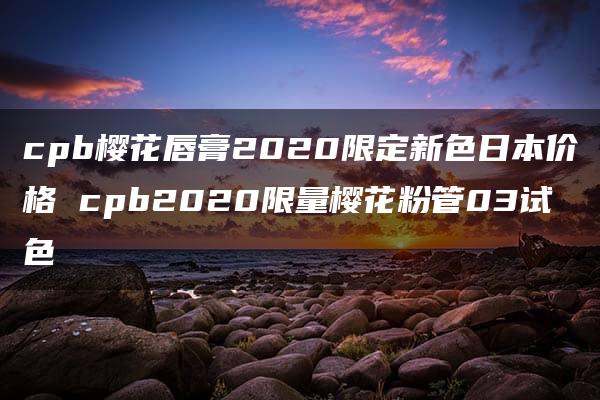 cpb樱花唇膏2020限定新色日本价格 cpb2020限量樱花粉管03试色