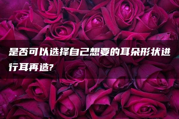 是否可以选择自己想要的耳朵形状进行耳再造?