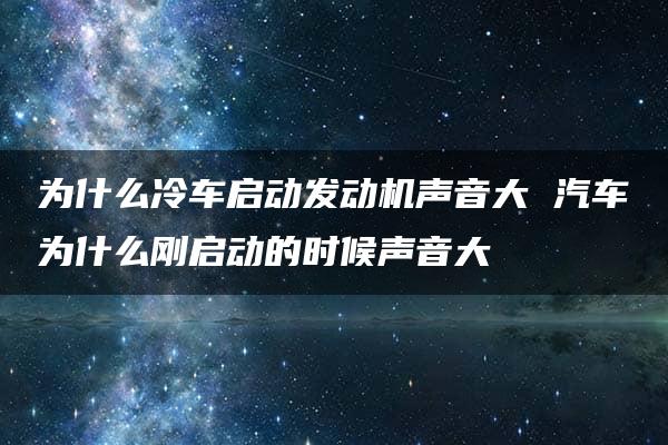 为什么冷车启动发动机声音大 汽车为什么刚启动的时候声音大