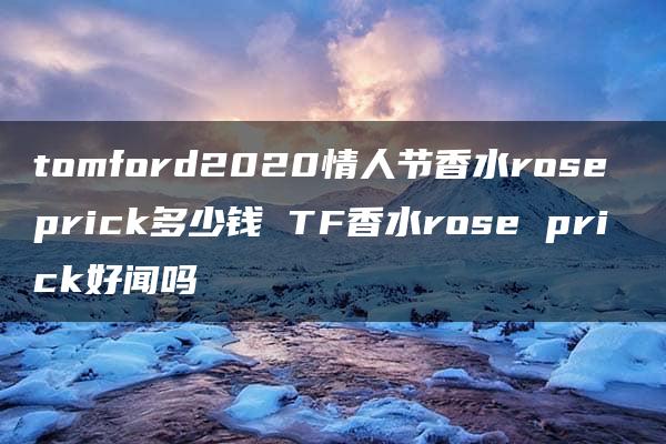 tomford2020情人节香水rose prick多少钱 TF香水rose prick好闻吗