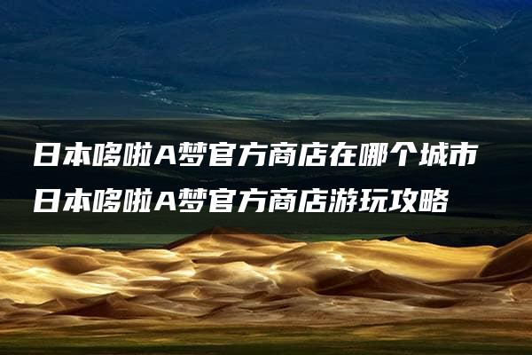 日本哆啦A梦官方商店在哪个城市 日本哆啦A梦官方商店游玩攻略