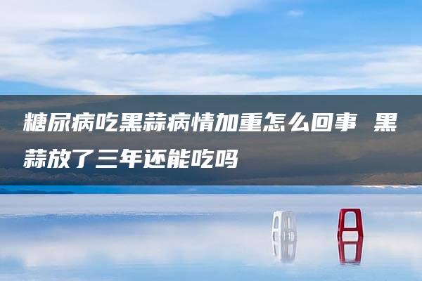 糖尿病吃黑蒜病情加重怎么回事 黑蒜放了三年还能吃吗