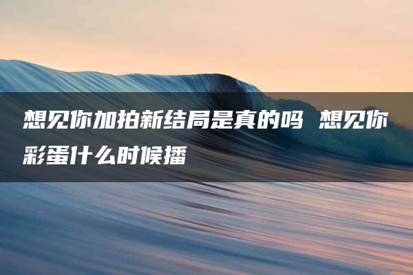 想见你加拍新结局是真的吗 想见你彩蛋什么时候播