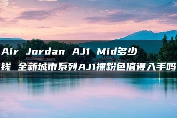 Air Jordan AJ1 Mid多少钱 全新城市系列AJ1裸粉色值得入手吗