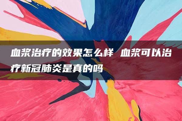 血浆治疗的效果怎么样 血浆可以治疗新冠肺炎是真的吗