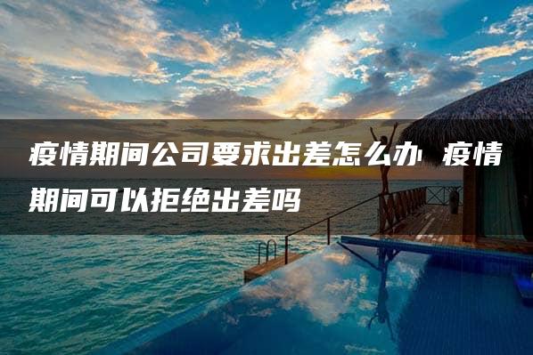 疫情期间公司要求出差怎么办 疫情期间可以拒绝出差吗