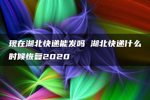 现在湖北快递能发吗 湖北快递什么时候恢复2020