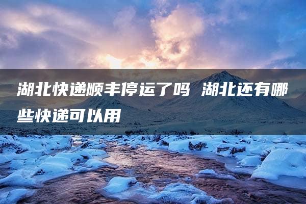 湖北快递顺丰停运了吗 湖北还有哪些快递可以用