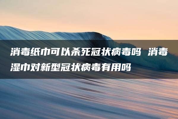 消毒纸巾可以杀死冠状病毒吗 消毒湿巾对新型冠状病毒有用吗