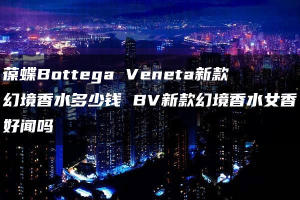 葆蝶Bottega Veneta新款幻境香水多少钱 BV新款幻境香水女香好闻吗