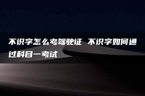 不识字怎么考驾驶证 不识字如何通过科目一考试