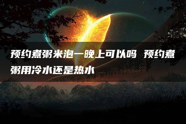 预约煮粥米泡一晚上可以吗 预约煮粥用冷水还是热水