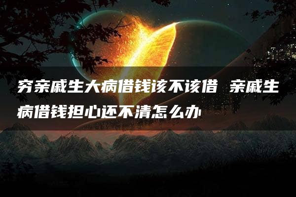 穷亲戚生大病借钱该不该借 亲戚生病借钱担心还不清怎么办