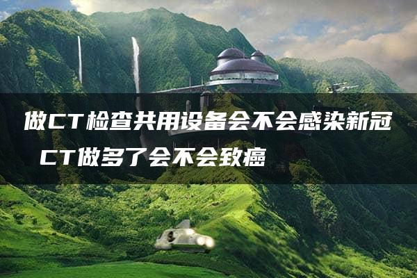 做CT检查共用设备会不会感染新冠 CT做多了会不会致癌