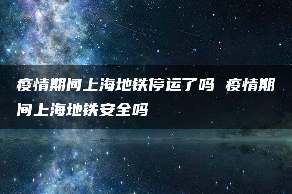 疫情期间上海地铁停运了吗 疫情期间上海地铁安全吗