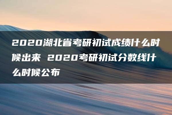 2020湖北省考研初试成绩什么时候出来 2020考研初试分数线什么时候公布