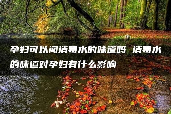 孕妇可以闻消毒水的味道吗 消毒水的味道对孕妇有什么影响