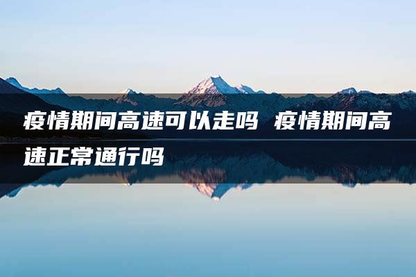 疫情期间高速可以走吗 疫情期间高速正常通行吗