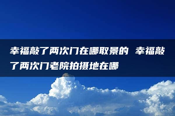 幸福敲了两次门在哪取景的 幸福敲了两次门老院拍摄地在哪