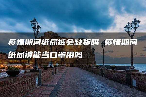 疫情期间纸尿裤会缺货吗 疫情期间纸尿裤能当口罩用吗