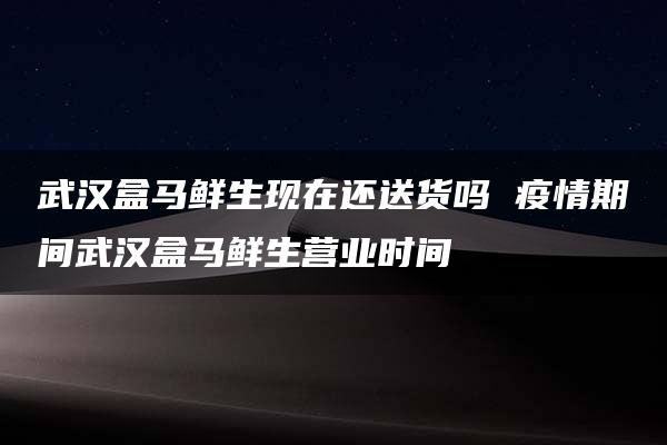 武汉盒马鲜生现在还送货吗 疫情期间武汉盒马鲜生营业时间