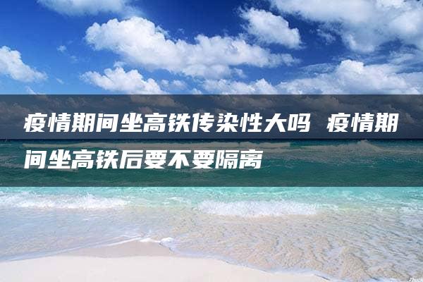 疫情期间坐高铁传染性大吗 疫情期间坐高铁后要不要隔离