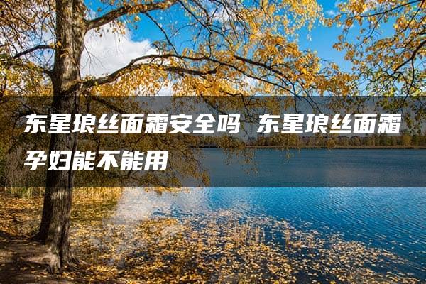 东星琅丝面霜安全吗 东星琅丝面霜孕妇能不能用