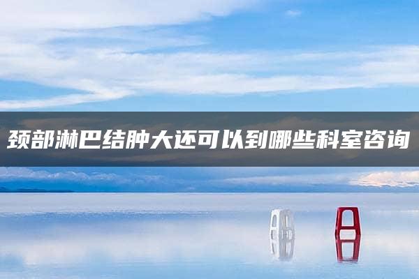 颈部淋巴结肿大还可以到哪些科室咨询