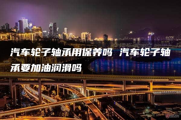 汽车轮子轴承用保养吗 汽车轮子轴承要加油润滑吗