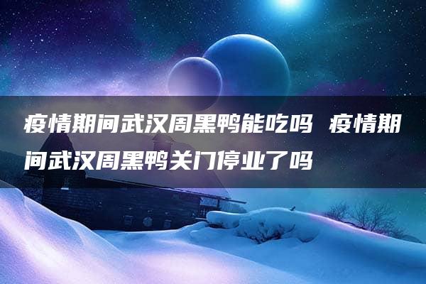 疫情期间武汉周黑鸭能吃吗 疫情期间武汉周黑鸭关门停业了吗