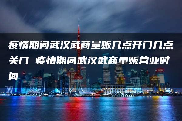 疫情期间武汉武商量贩几点开门几点关门 疫情期间武汉武商量贩营业时间