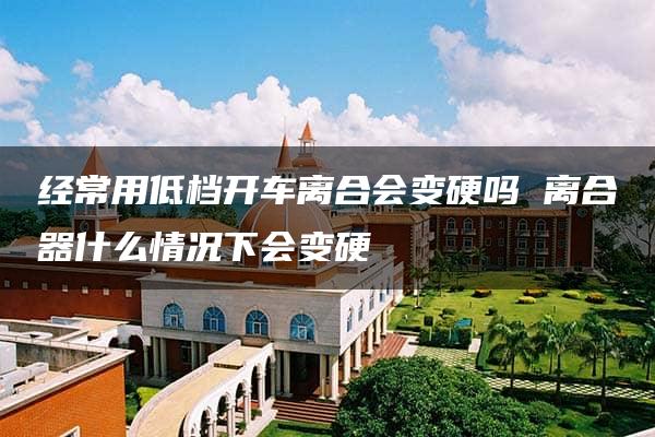 经常用低档开车离合会变硬吗 离合器什么情况下会变硬