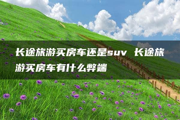 长途旅游买房车还是suv 长途旅游买房车有什么弊端