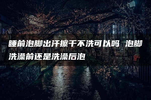 睡前泡脚出汗擦干不洗可以吗 泡脚洗澡前还是洗澡后泡