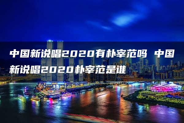 中国新说唱2020有朴宰范吗 中国新说唱2020朴宰范是谁