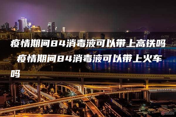 疫情期间84消毒液可以带上高铁吗 疫情期间84消毒液可以带上火车吗