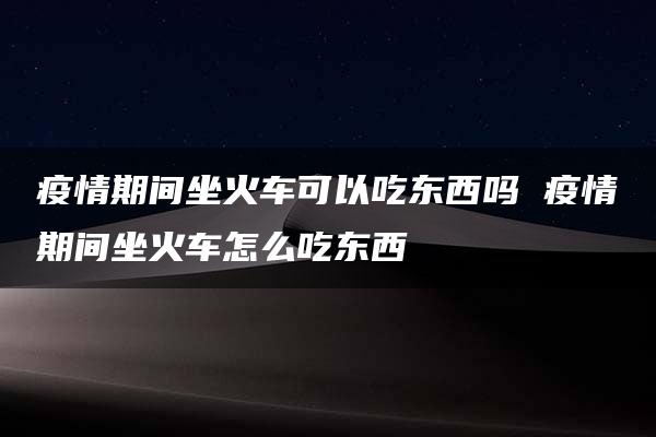 疫情期间坐火车可以吃东西吗 疫情期间坐火车怎么吃东西