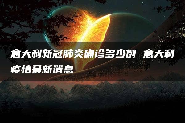 意大利新冠肺炎确诊多少例 意大利疫情最新消息