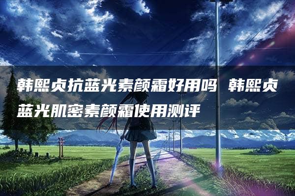 韩熙贞抗蓝光素颜霜好用吗 韩熙贞蓝光肌密素颜霜使用测评