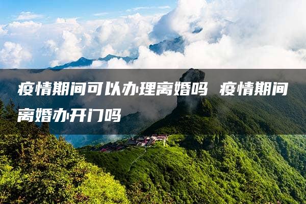 疫情期间可以办理离婚吗 疫情期间离婚办开门吗