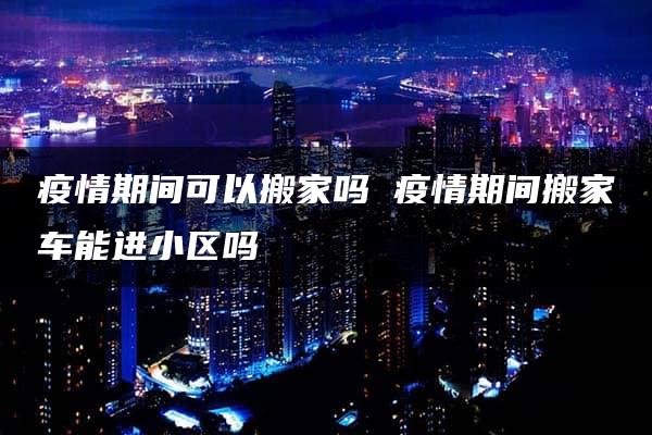 疫情期间可以搬家吗 疫情期间搬家车能进小区吗