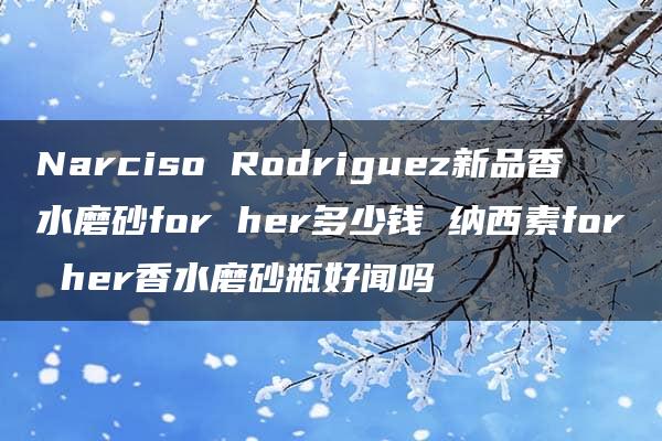 Narciso Rodriguez新品香水磨砂for her多少钱 纳西素for her香水磨砂瓶好闻吗