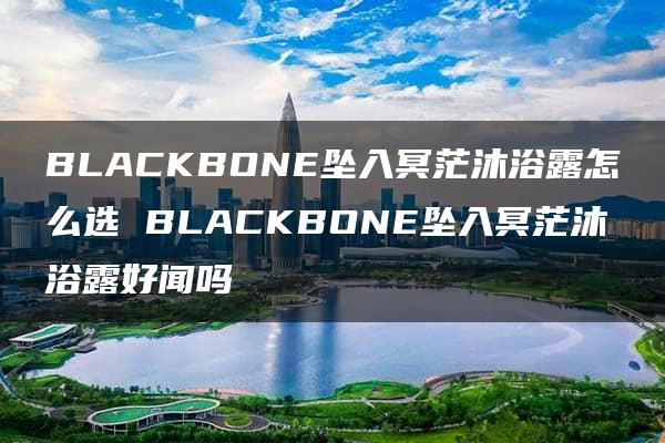 BLACKBONE坠入冥茫沐浴露怎么选 BLACKBONE坠入冥茫沐浴露好闻吗