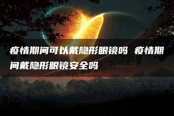 疫情期间可以戴隐形眼镜吗 疫情期间戴隐形眼镜安全吗