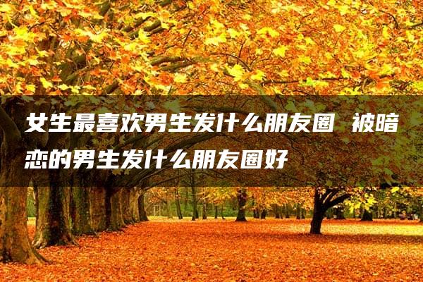 女生最喜欢男生发什么朋友圈 被暗恋的男生发什么朋友圈好